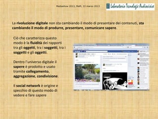 Mediashow 2013, Melfi, 22 marzo 2013




La rivoluzione digitale non sta cambiando il modo di presentare dei contenuti, sta
cambiando il modo di produrre, presentare, comunicare sapere.

Ciò che caratterizza questo
modo è la fluidità dei rapporti
tra gli oggetti, tra i soggetti, tra i
soggetti e gli oggetti.

Dentro l’universo digitale il
sapere è prodotto e usato
tramite collegamento,
aggregazione, condivisione.

Il social network è origine e
specchio di questo modo di
vedere e fare sapere
 