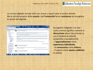 Mediashow 2013, Melfi, 22 marzo 2013




La cornice digitale include tutti noi, ormai, e quasi tutte le nostre attività.
Ma le attività proprie della scuola e dell’università fanno resistenza ad accogliere
lo spirito del digitale.


                                                        Accogliere il digitale e la rete
                                                        come cornice significa mettere in
                                                        discussione alcuni dei principi su
                                                        cui si fondano le attività
                                                        scolastiche e accademiche:
                                                        - l’apprendimento come
                                                        esperienza individuale,
                                                        - la conoscenza come lettura,
                                                        - il sapere come spazio suddiviso
                                                        in settori.
 