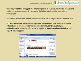 Mediashow 2013, Melfi, 22 marzo 2013




Occorre pazienza e coraggio, ma anche capacità di cogliere, nei media che usiamo
anche per educare,tutto ciò che deriva dalla loro storia e dalla loro azione
pedagogica.

Solo così ci metteremo nelle condizioni di sfruttare al meglio la situazione attuale.

La cornice mentale e sociale del digitale e della rete include e rende di nuovo
attuali tutte le precedenti cornici storiche (oralità, scrittura, stampa,
audiovisione) e spinge a valorizzare al meglio la pluralità dei punti di vista sugli
oggetti e sui soggetti.
 