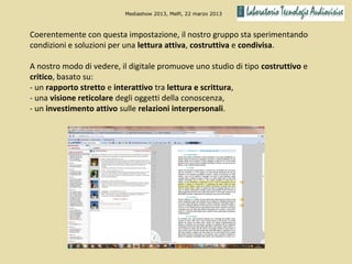 Mediashow 2013, Melfi, 22 marzo 2013



Coerentemente con questa impostazione, il nostro gruppo sta sperimentando
condizioni e soluzioni per una lettura attiva, costruttiva e condivisa.

A nostro modo di vedere, il digitale promuove uno studio di tipo costruttivo e
critico, basato su:
- un rapporto stretto e interattivo tra lettura e scrittura,
- una visione reticolare degli oggetti della conoscenza,
- un investimento attivo sulle relazioni interpersonali.
 