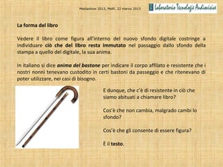 Mediashow 2013, Melfi, 22 marzo 2013




La forma del libro

Vedere il libro come figura all’interno del nuovo sfondo digitale costringe a
individuare ciò che del libro resta immutato nel passaggio dallo sfondo della
stampa a quello del digitale, la sua anima.

In italiano si dice anima del bastone per indicare il corpo affilato e resistente che i
nostri nonni tenevano custodito in certi bastoni da passeggio e che ritenevano di
poter utilizzare, nei casi di bisogno.

                                          E dunque, che c’è di resistente in ciò che
                                          siamo abituati a chiamare libro?

                                          Cos’è che non cambia, malgrado cambi lo
                                          sfondo?

                                          Cos’è che gli consente di essere figura?

                                          È il testo.
 