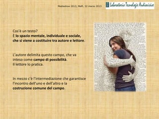 Mediashow 2013, Melfi, 22 marzo 2013




Cos’è un testo?
È lo spazio mentale, individuale e sociale,
che si viene a costituire tra autore e lettore.


L’autore delimita questo campo, che va
inteso come campo di possibilità.
Il lettore lo pratica.


In mezzo c’è l’intermediazione che garantisce
l’incontro dell’uno e dell’altro e la
costruzione comune del campo.
 