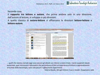 Mediashow 2013, Melfi, 22 marzo 2013




 Seconda cosa.
 Il rapporto tra lettore e autore, che prima andava solo in una direzione,
 dall’autore al lettore, si sviluppa in più direzioni.
 A quella classica di autore-lettore si affiancano le direzioni lettore-lettore e
 lettore-autore.




… quelli che stiamo vivendo oggi sono ancora gli ebook con il freno a mano tirato. I tanto auspicati ebook
aumentati, quei microcosmi informativi che permettono di fare un’esperienza di lettura e apprendimento
arricchita dalla tecnologia, sono solo piccoli e affascinanti esperimenti.
                                                   Valeria Baudo, Ad ogni lettore il suo e-reader, Doppiozero web
 