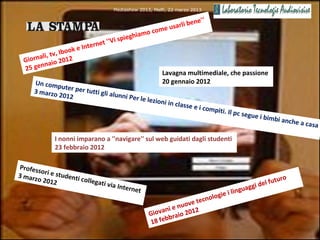 Mediashow 2013, Melfi, 22 marzo 2013

                                                                    ne'‘
                                                        e usarli be
                                            hi   amo com
                             et ''V i spieg
                  ok e Intern
            tv, Ibo
  Gio rnali, 2012
          naio
  25 gen
                                                         Lavagna multimediale, che passione
     Un comp                                             20 gennaio 2012
              uter per
     3 marzo           tutti gli a
             2012                  lunni Pe
                                            r le le   zioni in c
                                                                lasse e i
                                                                            compiti.
                                                                                     Il pc segu
                                                                                                  e i bimbi
                                                                                                              anche a
                                                                                                                        casa

             I nonni imparano a ''navigare'' sul web guidati dagli studenti
             23 febbraio 2012

Profes
      so
3 marz ri e studenti
      o 2012         collega                                                                            uro
                            ti via                                                               e l fut
                                     Interne                                                ggi d
                                             t
                                                                              eil      ingua
                                                                   tecn ologi
                                                           ienuove
                                                    G iovan aio 2012
                                                          bbr
                                                     18 fe
 