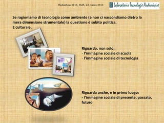 Mediashow 2013, Melfi, 22 marzo 2013




Se ragioniamo di tecnologia come ambiente (e non ci nascondiamo dietro la
mera dimensione strumentale) la questione è subito politica.
E culturale.




                                           Riguarda, non solo:
                                           - l’immagine sociale di scuola
                                           - l’immagine sociale di tecnologia




                                           Riguarda anche, e in primo luogo:
                                           - l’immagine sociale di presente, passato,
                                           futuro
 