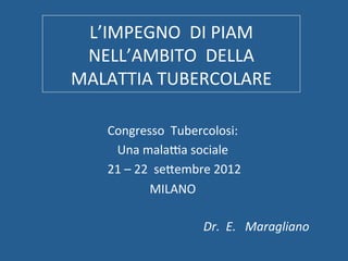 L’IMPEGNO	
  	
  DI	
  PIAM	
  	
  
 NELL’AMBITO	
  	
  DELLA	
  
MALATTIA	
  TUBERCOLARE	
  	
  	
  	
  	
  	
  	
  	
  	
  	
  	
  	
  

             Congresso	
  	
  Tubercolosi:	
  
              Una	
  mala@a	
  sociale	
  	
  
         	
  21	
  –	
  22	
  	
  seDembre	
  2012	
  
                            MILANO	
  

                                        Dr.	
  	
  E.	
  	
  	
  Maragliano	
  
 