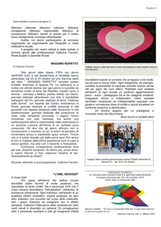 Otto alunni della classe 3°IPA con alunni
dell'IPSIA Calvi e del Santachiara di Stradella hanno
partecipato dal 20 al 25 ottobre ad una learning week
dal titolo " MASSIMO RISPETTO" tenutasi presso
l'Ostello Artemista di Spessa Po. La settimana si è
svolta con attività diverse per ogni giorno e scandite da
tematiche rivolte al tema del Rispetto: rispetto verso il
diverso - Giornata a Milano, presso Istituto dei Ciechi;
giornata dedicata all'ambiente con foto e biciclettata
sull'argine del Po; giornata dedicata al tema "Violenza
sulle donne", con esperte del Centro antiviolenza di
Pavia; giornata dedicata ai conflitti personali in età
giovanile con esperta terapeuta delle dinamiche in età
adolescenziale; giornata dedicata alla produzione di
video sulle tematiche enunciate. I ragazzi hanno
dimostrato non solo interesse, ma anche una
partecipazione attiva e responsabile nella costruzione di
un percorso comune all'interno di un contesto poco
conosciuto. Da dire che gli alunni all'inizio non si
conoscevano e avevano un po' di timori al pensiero di
condividere tempo e soprattutto spazi comuni. Timore
che si è subito dissolto già dalla prima sera. Per alcuni
di loro si trattava della prima esperienza fuori di casa e
senza genitori, ma solo con il docente e l'educatore.
Comunque un'esperienza emotivamente ricca
per tutti, docente compreso. Al ritorno poi, ormai amici,
ci siamo ritrovati a fare colazione insieme al bar.
Assolutamente da rifare!!!
Docente referente e accompagnatore Caterina Facchin
"L'UMIL SERVIGIO"
di Sergio Setti
Chi opera all'interno del settore scuola
dovrebbe saper munirsi di molta pazienza, ma
soprattutto di tanta umiltà. Sia il personale ATA che il
corpo docenti dovrebbero "introspettare" nell'animo di
burrascosi adolescenti. Ogni individuo, nell'ambito di un
qualsiasi istituto scolastico, impara qualcosa da ogni
altro individuo che incontra nel corso della mattinata,
tutti i giorni. Educare ed insegnare non è affatto
semplice. Catturare l'attenzione dello studente per oltre
venti minuti è diventato un optional. Di conseguenza
tutto il personale ausiliario e tutti gli insegnanti d'Italia
i ragazzi della Learning week tenutasi presso l'Ostello Artemista di
Spessa Po - dal 20 al 25 ottobre -
"l'albero sono io, piedi per terra, tronco nel presente e rami protesi verso la
luce del sole".
______________________________________________
I PROCESSI COGNITIVI.
LE TECNOLOGIE INTERATTIVE E IL METODO MONTESSORI
Convegno internazionale 28 e 29 novembre 2014
Teatro Valle di Chiaravalle (AN)
Manuel Castells: " Se non vi occuperete delle reti, in ogni caso saranno
le reti ad occuparsi di voi."
Galassia Internet, trad. it., Milano 2007
Pagina 2
Abbracci informali, Abbracci volontari, Abbracci
consapevoli, Abbracci responsabili, Abbracci di
conoscenza, Abbracci carichi di amore per il nostro
futuro strettamente connesso all'ambiente.
Inoltre, noi alunni partecipiamo al concorso
organizzato da Legambiente per fotografie e video
realizzati a scuola.
Il progetto nel nostro istituto è stato portato a
termine grazie alle professoresse Caterina Facchin,
Paola Guado e Gabriella Rovati.
dovrebbero essere al corrente che ai ragazzi si dà molto,
ma da essi si riceve molto. Ogni insegnante, ad esempio,
avrebbe la possibilità di imparare svariate nozioni anche
dal più pigro dei suoi allievi. Potrebbe così esistere
all'interno di ogni scuola un continuo aggiornamento
psico - socio - pedagogico tra le tre categorie esistenti:
insegnanti, alunni e collaboratori. Certo sarebbe
senz'altro necessario ed indispensabile acquisire una
giusta e connaturata dose di umiltà e quindi accettare un
confronto reciproco e democratico.
Un sincero augurio per un prestigioso e
rinnovato corso dei futuri eventi.
Buon lavoro e cordiali saluti
MASSIMO RISPETTO
di Caterina Facchin
Festa dell'albero (continua da pagina 1)
 