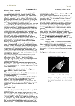 In bianco e nero IL RACCONTO DEL MESE
Mi muovevo lentamente per le stanze della casa. Mi
piaceva assaporare cautamente, quei dolci momenti di pace e
tranquillità. Quasi come se nulla esistesse, come se fossi entrata a
far parte di un film muto; i colori erano opachi, quasi distinguevo
solo il nero ed il bianco e poi una luce, una luce molto forte. Ogni
giorno appariva casualmente davanti ai miei occhi. Rifiutavo l'idea
di seguirla. Non era per me, era per chi non aveva più nulla da fare
sulla terra: io avevo ancora del lavoro da terminare.
Il mio abito bianco, quasi una vestaglia da notte, strisciava
sul pavimento freddo. Cancellava le mie impronte e produceva un
suono udibile solo all'orecchio degli umili. Portavo una candela in
mano, il fuoco scioglieva la cera e con essa si portava via anche la
paura; che poi, cosa avrei mai dovuto temere se non quella luce?
Il sole stava per sorgere, decisi di rinchiudermi in una stanza ed
aspettare che tornasse il buio. Ma quelle risate amare e quei
singhiozzi non mi permisero di rimanere lì dentro per molto. Scesi
le scale. Mi domandai perché non scricchiolavano più sotto i miei
piedi... Forse i miei genitori si erano finalmente decisi ad
aggiustarle. Ma un'altra domanda sorgeva nei miei pensieri: di
giorno sparivo, perché loro non mi cercavano mai? Perché quando
passavo accanto loro sorridevano, ma non mi guardavano?
Sono tre giorni che non ci parliamo, eppure non ricordo di aver
litigato con nessuno di loro.
Torno in me, raggiungo la sala. Li vedo lì, seduti sul
divano, intenti a guardarsi l'un l'altro. Mia madre piange, mio padre
la consola. Anche lui però si lascia sfuggire qualche lacrima. Provo
ad avvicinarmi ma poi, ascolto i loro discorsi; parlano di me. Si
domandano perché li ho abbandonati. Ma io non ho fatto nulla...
Come un flash mi tornano in mente delle strane immagini. Ci sono
io, nella mia stanza. Ho una corda attorno al collo, sono in piedi su
una sedia. La corda passa sopra ad un gancio appeso al muro. E
mi stringe il collo. Molto forte.
Senza accorgermene porto una mano sul mio petto e sento il
respiro farsi pesante. Mi guardo i piedi: sono trasparenti.
Mi scende una lacrima. Continuo a vedere altre immagini.
Sono ancora lassù; ho appena dato un calcio alla sedia. La corda
mi ha soffocato. E' entrato mio padre; mi sta osservando.
Recepisce tutto: sono morta.
Mi corre incontro, e disperato strappa la corda dal mio collo. Mi
stringe tra le sue braccia. Entra anche mamma. Spalanca gli occhi,
porta una mano alla bocca, poi si accascia sul pavimento e piange.
Perché mi sono uccisa?
E poi la vedo. Sulla mia scrivania. C'è un foglio, una
lettera. Mi sforzo di ricordare cosa ho scritto:
"Ehi,
sapete chi sono? Sapete perché l'ho fatto? Sono sempre stata la
figlia perfetta. E allora perché mi sono uccisa?
Le apparenze ingannano.
Scusate, non resistevo più. Gli insulti, si erano trasformati in botte.
Subivo violenze. Non ho avuto il coraggio di parlarvi, ma non
pensiate di avere colpa. Voi non siete la causa di nulla.
Ai miei cari amici, voglio solo chiedere di non dimenticarmi. Non
passate però, la vostra vita a piangervi addosso. Non è nemmeno
vostra la colpa. Soffrivo. Ho solo avuto l'idea di smetterla per
sempre.
Sempre nei vostri cuori.
Vostra figlia ed amica."
E così mi sono suicidata. Ora i mie piedi sono spariti, e le
cosce trasparenti.
Mi avvicino al divano, dove siedono i miei; mi siedo anch'io, per
terra, ed aspetto di sparire completamente. Qualcuno però suona il
campanello. Mio padre va ad aprire, ed eccolo lì: Michael.
Il mio migliore amico, aveva gli occhi rossi ed era tutto bagnato per
via della pioggia. I suoi capelli, solitamente coloratissimi, oggi erano
spenti. O almeno, io li vedevo spenti, ma sapevo che era così. Mi
alzai. Senza alcuna pretesa allungai un braccio verso di lui e gli
sfiorai una guancia. Lui, quasi come se mi avesse sentito, portò la
Gli annunci
Pagina 3
In terza pagina
mano dove lo avevo appena toccato e spalancò leggermente gli
occhi guardando mio padre.
Lui gli sorrise, compiaciuto. Sapevano che ero ancora lì con
loro. Volevo dare la prova che li stavo per salutare, per sempre.
Mia madre intanto si era avvicinata all'entrata ed aveva fatto
accomodare Michael.
Io cominciai a fissare un foglio che stava sopra il tavolo della
cucina. Lo guardavo intensamente e con tutta la frustrazione e
la rabbia, mista a gioia e compassione che stavo provando in
quel momento, trovai in me una forza incredibile. Sul foglio
cominciarono ad apparire lettere. Erano scritte con il sangue.
Davanti ai loro occhi, io stavo dando segno della mia
presenza.
Terminai di scrivere. Mi era rimasta solo la testa. Ora vedevo
quella luce, così forte. Emanava calore e pace. Capii che
dovevo seguirla. Guardai per un'ultima volta quelle tre splendide
persone. Michael si alzò in piedi si girò verso le scale, dov'ero
io; quasi come se mi vedesse, sorrise e disse "Aspettami..."
Lo avrei aspettato in pace e senza fretta. E
soprattutto avrebbe dovuto vivere giorno per giorno senza
ripetere il mio gesto.
Quello che ho fatto può sembrare egoista, perché io
avevo la possibilità di vivere. Ma ero troppo debole ed il mondo
troppo forte e non ero pronta per remargli contro.
I miei occhi non videro più in bianco e nero. Prima di
sparire riuscii ad intravedere il blu dei capelli di Michael; erano
del mio colore preferito. Sorrisi anche io per poi andarmene per
sempre.
Sul foglio avevo scritto solo un semplice: "A presto."
di Beatrice Ghiroldi - prima IPA
Arte donna in "bianco e nero"
mercoledì, 5 novembre 2014, 17:55 [dal Web]
“Bianco e Nero” - Lucca - mostra organizzata
dall’Associazione ARTE DONNA di Pisa, nella Sala
del Trono di Palazzo Ducale dal 13 al 25 novembre
2014.
 