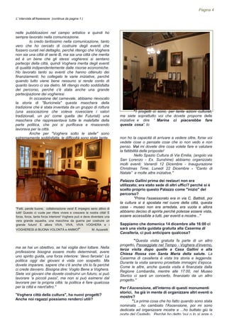 nelle pubblicazioni nel campo artistico e quindi ho
sempre lavorato nella comunicazione.
Io credo tantissimo nella comunicazione, tanto
vero che ho cercato di costruire degli eventi che
fossero curati nel dettaglio, perché ritengo che Voghera
non sia una città di serie B, ma sia una città che merita
ed è un bene che gli stessi vogheresi si sentano
partecipi della città, quindi Voghera merita degli eventi
di qualità indipendentemente dalle risorse economiche.
Ho lavorato tanto su eventi che hanno ottenuto dei
finanziamenti; ho collegato le varie iniziative, perché
quando tutto viene bene nessuno si rende conto di
quanto lavoro ci sia dietro. Mi ritengo molto soddisfatta
del percorso, perché c'è stata anche una grande
partecipazione dei vogheresi.
In occasione del carnevale, abbiamo rievocato
la storia di "Buricinela" questa maschera della
tradizione che è stata inventata da un gruppo di rottura
(una associazione che voleva rovesciare i valori
tradizionali, un po' come quella dei Futuristi) una
maschera che rappresentava tutte le malefatte della
parte politica, che poi si purificava e rinascendo
lavorava per la città.
Anche per "Voghera sotto le stelle" sono
estremamente soddisfatta, le difficoltà sono state tante,
ma se hai un obiettivo, se hai voglia devi lottare. Nella
professione bisogna essere molto determinati, avere
uno spirito guida, una forza interiore: 'devo farcela': La
politica oggi dai giovani è vista con sospetto. Ma
dovete imparare, sapere che c'è anche chi lo fa perché
ci crede davvero. Bisogna dire: Voglio Bene a Voghera.
Siete voi giovani che dovete costruirvi un futuro; si può
lavorare 'a piccoli passi', ma non si può esimersi dal
lavorare per la propria città: la politica è fare qualcosa
per la città e nient'altro."
"Voghera città della cultura", ha nuovi progetti?
Anche noi ragazzi possiamo renderci utili?
"Fatti, parole buone, collaborazione vera! E impegno serio attivo di
tutti! Questo ci vuole per rifare vivere e crescere la nostra città! E
forza, forza, tanta forza interiore! Voghera può e deve diventare una
vera grande squadra, una macchina da guerra per costruire un
grande futuro! E allora VIVA, VIVA, VIVA VOGHERA e i
VOGHERESI di BUONA VOLONTÀ e ANIMO!" M. Azzaretti
Pagina 4
L' intervista all'Assessore (continua da pagina 1 )
"I progetti ci sono, per tante azioni culturali,
ma siete soprattutto voi che dovete proporre delle
iniziative e dire ' Marina ci piacerebbe fare
questa cosa'. Io
non ho la capacità di arrivare a vedere oltre, forse voi
vedete cose o pensate cose che io non vedo e non
penso. Voi mi dovete dire cosa volete fare e valutare
la fattibilità delle proposte!
Nello Spazio Cultura di Via Emilia, (angolo via
San Lorenzo - Ex. Sunshine) abbiamo organizzato
molti eventi: Venerdì 12 Dicembre - Inaugurazione
Christmas Time; Lunedì 22 Dicembre - ”Canto di
Natale” e molte altre iniziative."
Palazzo Gallini prima dei restauri non era
utilizzato; era stato sede di altri uffici? perché si è
scelto proprio questo Palazzo come "inizio" del
percorso?
"Prima l'assessorato era in via C. Battisti, poi
la cultura si è spostata nel cuore della città, questa
casa - museo non era arredata, era vuota e allora
abbiamo deciso di aprirla perché potesse essere vista,
essere accessibile a tutti, per eventi e mostre..."
Sappiamo che domenica 14 dicembre alle 16:00 ci
sarà una visita guidata gratuita alla Caserma di
Cavalleria, ci può anticipare qualcosa?
"Questa visita gratuita fa parte di un altro
progetto, Passeggiate nel Tempo - Voghera d’inverno,
terza visita dopo quelle a Casa Gallini e alla
Chiesa Rossa con Santa Maria della salute. La
Caserma di cavalleria è vista tra storia e leggenda.
Durante la visita saranno proiettate immagini d’epoca.
Come le altre, anche questa visita è finanziata dalla
Regione Lombardia, mentre alle 17.00, nel Museo
Storico ci sarà un concerto, finanziato da un altro
progetto."
Per l'Ascensione, all'interno di questi monumenti
storici, ha già in mente di organizzare altri eventi o
mostre?
"La prima cosa che ho fatto quando sono stata
nominata ...ho cambiato l'Ascensione, poi mi sono
dedicata ad organizzare mostre e ...ho buttato giù la
porta del Castello. Perché ho detto 'qui o lo si apre o
 