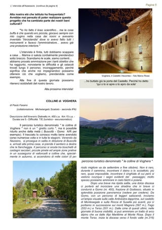 COLLINE di VOGHERA
di Paolo Fasano
(collaborazione: Michelangelo Scaduto - seconda IPA)
Descrizione dell’itinerario Dislivello m. 450 c.a. Km 15 c.a. -
Durata ore 5 - Difficoltà T/E (turistico - escursionistico)
Il percorso turistico denominato " le colline di
Voghera " non è un " giretto corto ", ma è possibile
ridurlo anche della metà ( Buscofà - Gomo A/R per
esempio). Il tracciato lo conosco molto bene avendolo
corso numerose volte e in tutte le stagioni. Venendo da
Nazzano, si prosegue in salita in direzione di Buscofà
e, arrivati alla prima casa, si prende il sentiero a destra
che la fiancheggia. Il percorso si snoda tra boschetti di
castagni secolari, piccole pinete ed ampie zone prative
in un susseguirsi di valloncelli e colline che, special-
mente in autunno, si accendono di mille colori (il pe-
Pagina 5
riodo migliore va da settembre a fine ottobre). Non è raro,
durante il cammino, incontrare il daino o lo scoiattolo; più
raro, quasi impossibile, incontrare il cinghiale di cui però si
vedono ovunque i segni evidenti del passaggio; molto
spesso possiamo ammirare in cielo falchi e poiane.
Dopo una breve ma ripida salita, una dolce discesa
ci porterà ad incrociare una stradina che in breve ci
condurrà a Gomo (m. 493), frazione di Godiasco, situato in
splendida posizione panoramica (vedere per credere). Da
Gomo, con un percorso di leggeri saliscendi, troviamo
un'ampia visuale sulla valle Ardivestra dapprima, sul castello
di Montesegale e sulla Rocca di Susella più avanti, poi ci
portiamo in successione sui monti Magrera (597 m.), Fego
(553 m.) e Terso (551 m.). Dalle cime di questi ultimi, nelle
giornate di buona visibilità, si può ammirare un tratto di arco
alpino che va dalle Alpi Marittime al Monte Rosa. Dopo il
monte Terso, inizia la discesa verso il fondo valle (m.316)
L' intervista all'Assessore (continua da pagina 4)
Alla nostra età che istituto ha frequentato?
Avrebbe mai pensato di poter realizzare questo
progetto che ha cambiato parte dei nostri beni
culturali?
"Io ho fatto il liceo scientifico... ma la cosa
buffa è che quando ero piccola, giocavo sempre con
mio cugino nella casa dei nonni e avevamo
inventato 'Verzolandia' dove io avevo fatto tutti i
monumenti e facevo l'amministratore... avevo già
una proiezione interiore."
L'intervista è finita, tutti dobbiamo scappare
a casa ... Marina ci saluta cordialmente prendendoci
sotto braccio. Scendiamo le scale, siamo contenti...
abbiamo provato ammirazione per i tanti obiettivi che
ha raggiunto, nonostante le difficoltà e gli ostacoli
trovati lungo il percorso; incoraggiamento, perché
significa che anche noi impegnandoci possiamo
ottenere ciò che vogliamo, prendendola come
esempio.
Alla fine di questa giornata possiamo
ritenerci soddisfatti del nostro lavoro.
Alla prossima intervista!
percorso turistico denominato " le colline di Voghera "
...ho buttato giù la porta del Castello. Perché ho detto
'qui o lo si apre o lo apro da sola'
Voghera, il Castello Visconteo – foto Marco Rossi
 