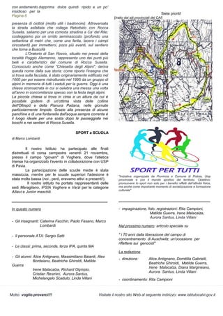 Motto: voglio provarci!!! Visitate il nostro sito Web al seguente indirizzo: www.istitutocalvi.gov.it
con andamento dapprima dolce quindi ripido e un po'
insidioso per la
Pagina 6
presenza di ciottoli (molto utili i bastoncini). Attraversata
la strada asfaltata che collega Retorbido con Rocca
Susella, saliamo per una comoda stradina a Ca' del Rile;
costeggiamo poi un orrido seminascosto (profondo una
settantina di metri che, come una ferita, lacera i campi
circostanti) per immetterci, poco più avanti, sul sentiero
che torna a Buscofà
L'Oratorio di San Rocco, situato nei pressi della
località Poggio Alemanno, rappresenta uno dei punti più
belli e caratteristici del comune di Rocca Susella.
Conosciuto anche come "Chiesetta degli Alpini", deriva
questa nome dalla sua storia: come riporta l'insegna che
si trova sulla facciata, è stato originariamente edificato nel
1600 per poi essere ristrutturato nel 1995 da un gruppo di
alpini in memoria di tutti i caduti per la guerra. Oggi è una
chiesa sconsacrata in cui si celebra una messa una volta
all'anno in concomitanza spesso con la festa degli alpini.
La piccola chiesa si trova in cima a un altura da cui è
possibile godere di un'ottima vista delle colline
dell'Oltrepò e della Pianura Padana, nelle giornate
particolarmente limpide. Grazie alla presenza di alcune
panchine e di una fontanella dall'acqua sempre corrente è
il luogo ideale per una sosta dopo le passeggiate nei
boschi e nei sentieri di Rocca Susella.
SPORT a SCUOLA
di Marco Lombardi
Il nostro Istituto ha partecipato alle finali
distrettuali di corsa campestre venerdì 21 novembre,
presso il campo "giovani" di Voghera, dove l'atletica
Iriense ha organizzato l'evento in collaborazione con USP
di Pavia.
La partecipazione delle scuole medie è stata
massiccia, mentre per le scuole superiori l'adesione è
stata molto bassa (noi , però, eravamo attivi e presenti!).
Il nostro istituto ha portato rappresentanti delle
sedi Maragliano, IPSIA Voghera e Varzi per le categorie
Allievi e Junior maschili.
______________________________________________
In questo numero
- Gli insegnanti: Caterina Facchin, Paolo Fasano, Marco
Lombardi
- Il personale ATA: Sergio Setti
- Le classi: prima, seconda, terza IPA, quinta MA
- Gli alunni: Alice Antignano, Massimiliano Baiardi, Alex
Bordeianu, Beatriche Ghiroldi, Matilde
Guerra
Irene Malacalza, Richard Olympio,
Cristian Resmini, Aurora Santus,
Michelangelo Scaduto, Linda Villani
"Iniziativa organizzata da Provincia e Comune di Pistoia, Uisp
provinciale e con il mondo sportivo del territorio. Obiettivo:
promuovere lo sport non solo per i benefici effetti dell’attività fisica,
ma anche come importante momento di socializzazione e formazione
culturale"
____________________________________________
- impaginazione, foto, registrazioni: Rita Campioni,
Matilde Guerra, Irene Malacalza,
Aurora Santus, Linda Villani
Nel prossimo numero: articolo speciale su
" i 70 anni dalla liberazione del campo di
concentramento di Auschwitz: un'occasione per
riflettere sui genocidi"
La redazione
- direzione: Alice Antignano, Domitilla Gabrielli,
Beatriche Ghiroldi, Matilde Guerra,
Irene Malacalza, Diana Margineanu,
Aurora Santus, Linda Villani
- coordinamento: Rita Campioni
Siete pronti!
[tratto dai siti provinciali del CAI]
 