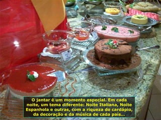 O jantar é um momento especial. Em cada noite, um tema diferente: Noite Italiana, Noite Espanhola e outras, com a riqueza do cardápio, da decoração e da música de cada país... 
