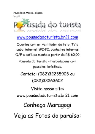 Pousada em Maceió, alagoas,
brazil
www.pousadadoturista.br21.com
Quartos com ar, ventilador de teto, TV a
cabo, internet WI-FI, banheiros internos
Q/F e café da manha a partir de R$ 60,00
Pousada do Turista - hospedagens com
passeios turísticos.
Contato: (082)32235903 ou
(082)33263602
Visite nosso site:
www.pousadadoturista.br21.com
Conheça Maragogi
Veja as Fotos do paraíso:
 