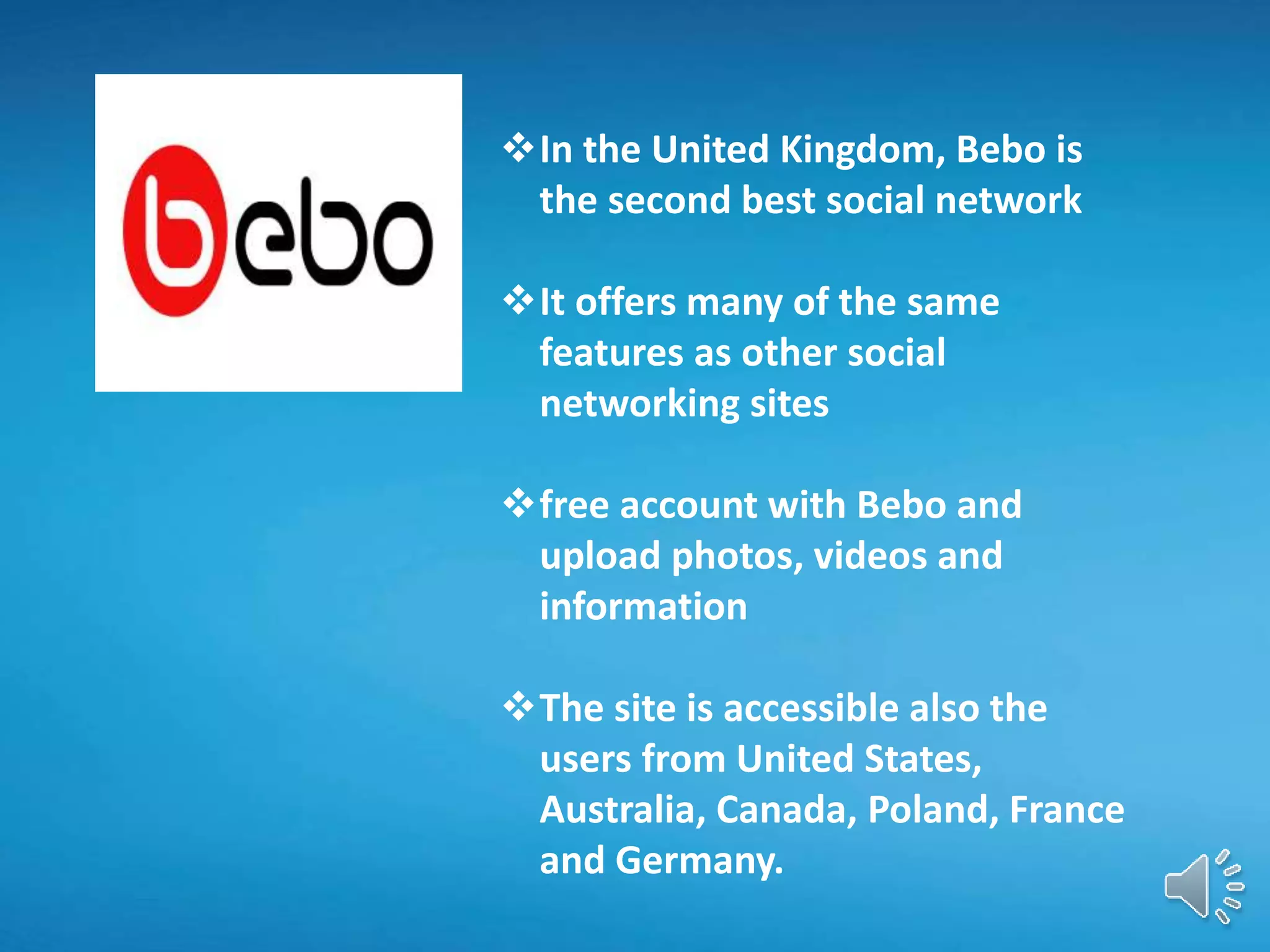 In the United Kingdom, Bebo is
the second best social network
It offers many of the same
features as other social
networking sites
free account with Bebo and
upload photos, videos and
information
The site is accessible also the
users from United States,
Australia, Canada, Poland, France
and Germany.
 