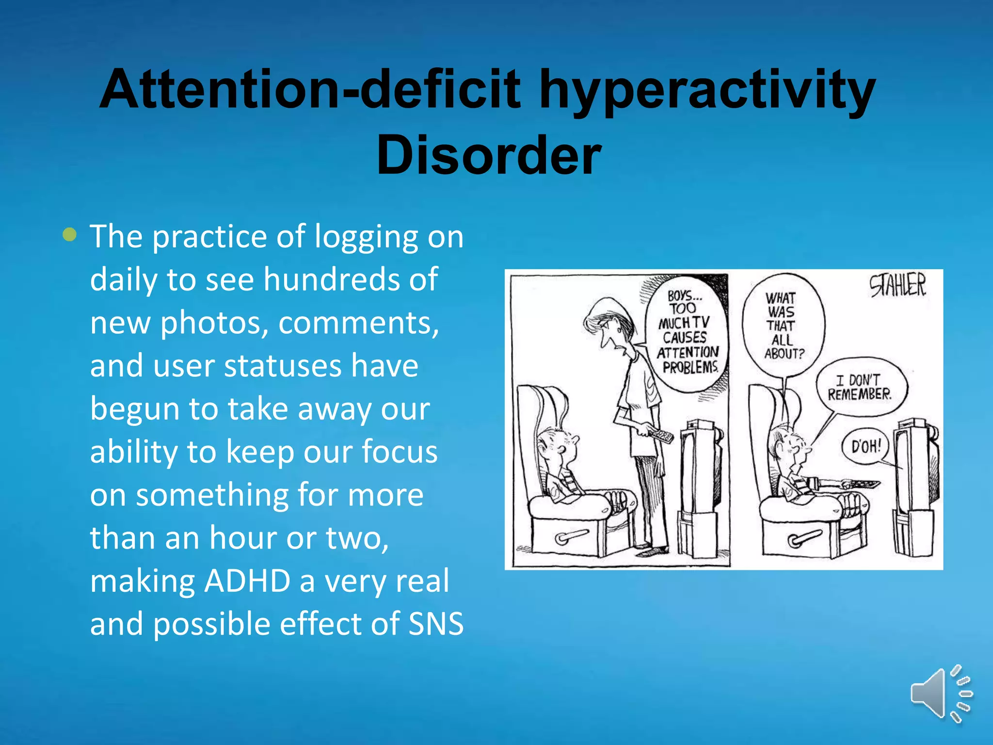 Attention-deficit hyperactivity
Disorder
 The practice of logging on
daily to see hundreds of
new photos, comments,
and user statuses have
begun to take away our
ability to keep our focus
on something for more
than an hour or two,
making ADHD a very real
and possible effect of SNS
 