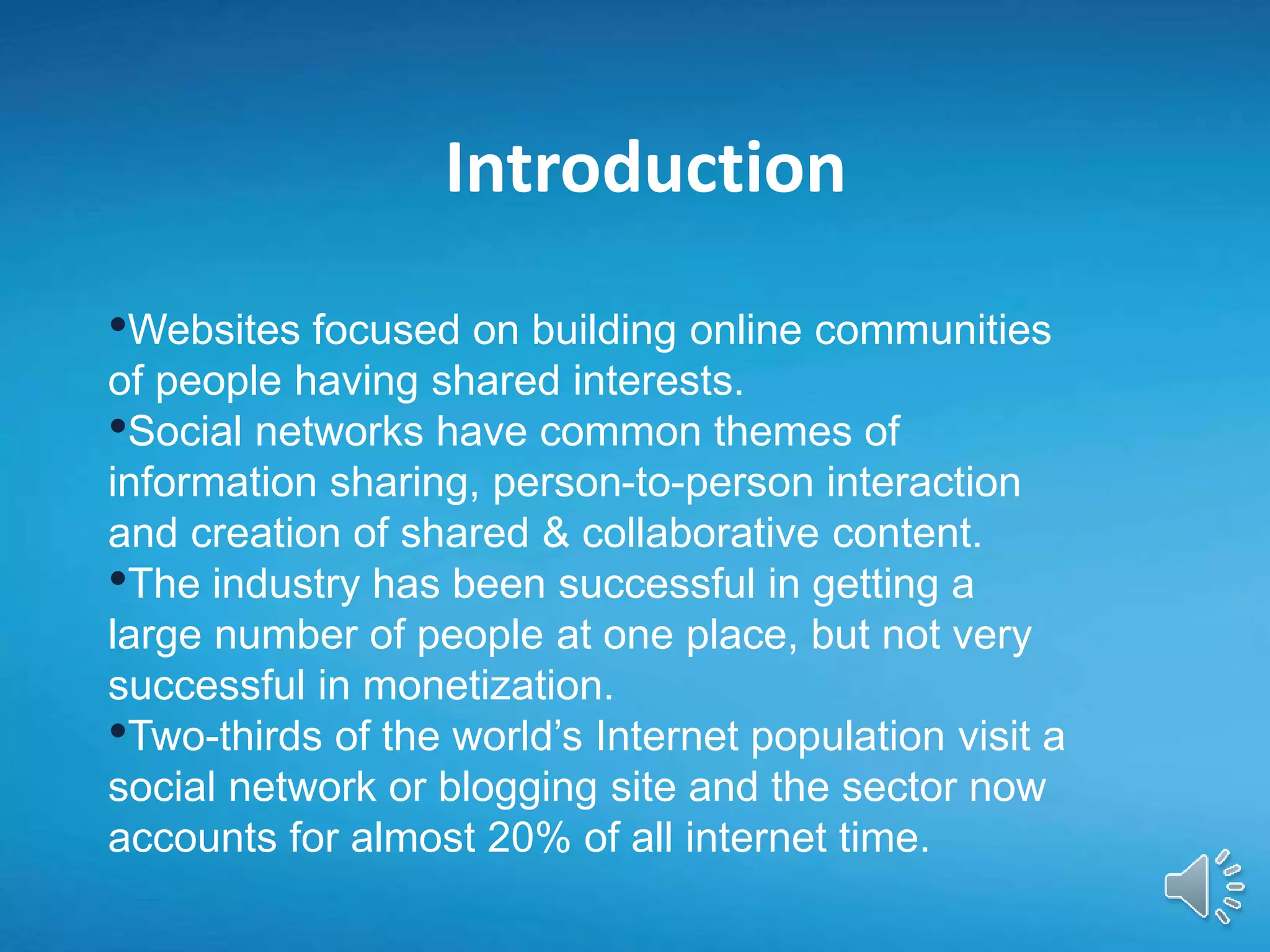 Introduction
•Websites focused on building online communities
of people having shared interests.
•Social networks have common themes of
information sharing, person-to-person interaction
and creation of shared & collaborative content.
•The industry has been successful in getting a
large number of people at one place, but not very
successful in monetization.
•Two-thirds of the world’s Internet population visit a
social network or blogging site and the sector now
accounts for almost 20% of all internet time.
 
