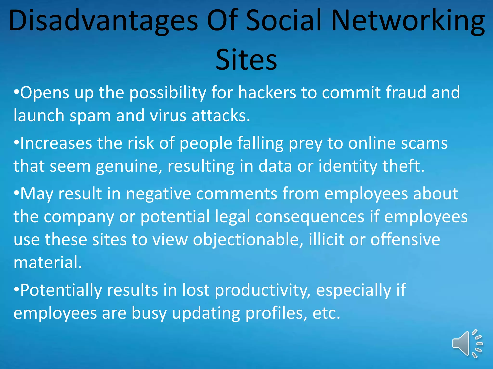Disadvantages Of Social Networking
Sites
•Opens up the possibility for hackers to commit fraud and
launch spam and virus attacks.
•Increases the risk of people falling prey to online scams
that seem genuine, resulting in data or identity theft.
•May result in negative comments from employees about
the company or potential legal consequences if employees
use these sites to view objectionable, illicit or offensive
material.
•Potentially results in lost productivity, especially if
employees are busy updating profiles, etc.
 