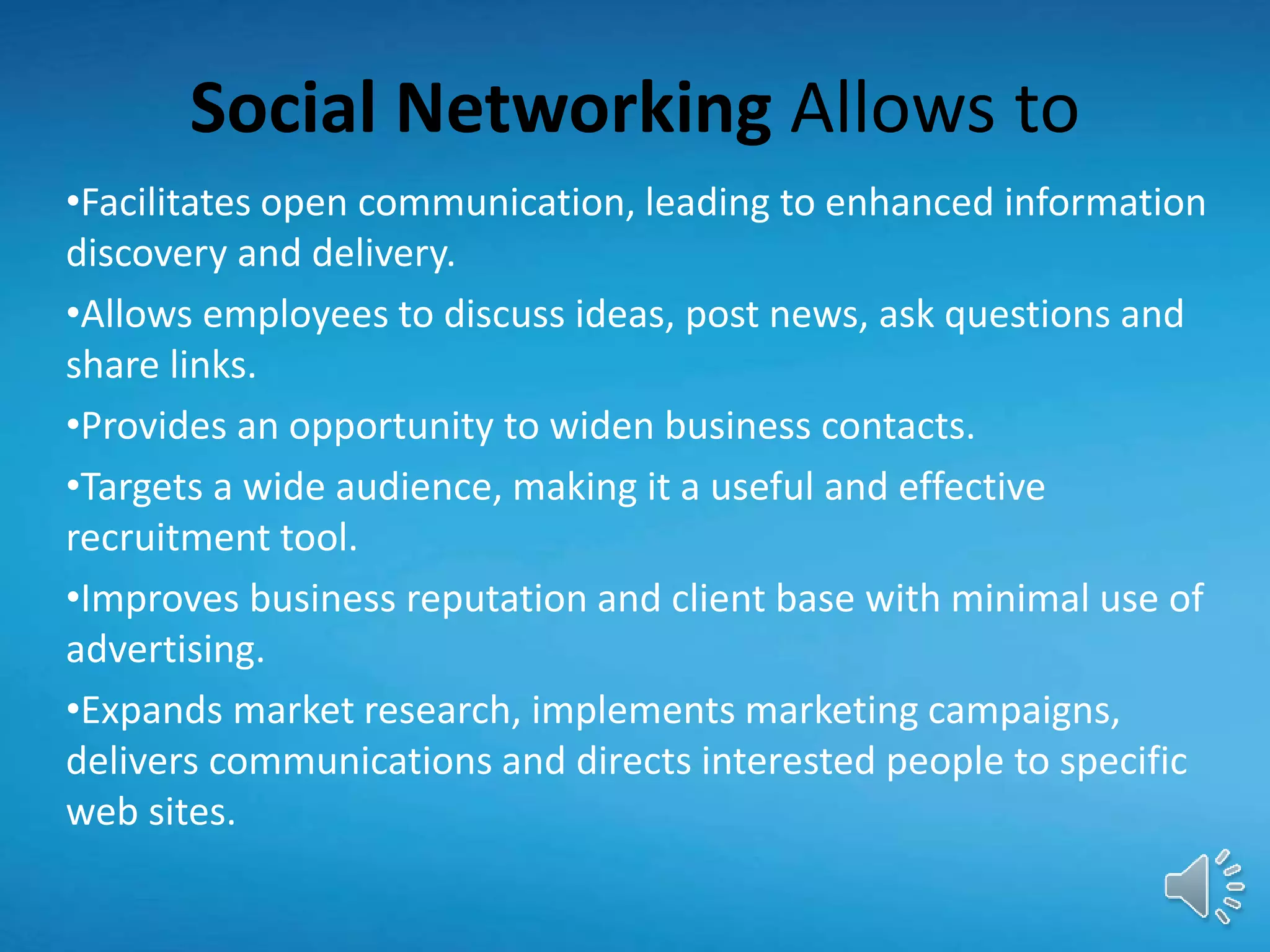 Social Networking Allows to
•Facilitates open communication, leading to enhanced information
discovery and delivery.
•Allows employees to discuss ideas, post news, ask questions and
share links.
•Provides an opportunity to widen business contacts.
•Targets a wide audience, making it a useful and effective
recruitment tool.
•Improves business reputation and client base with minimal use of
advertising.
•Expands market research, implements marketing campaigns,
delivers communications and directs interested people to specific
web sites.
 