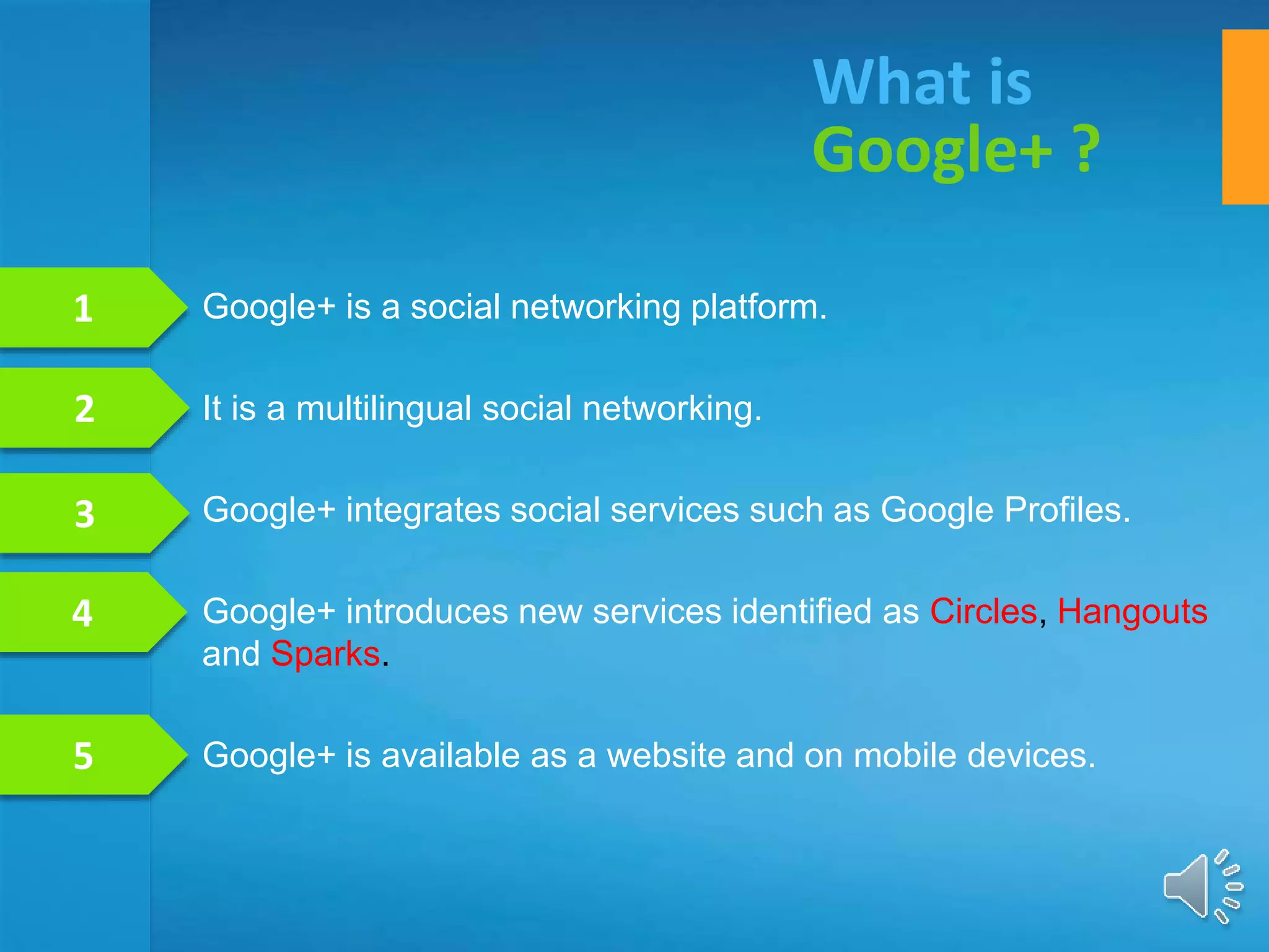 Google+ is a social networking platform.
It is a multilingual social networking.
Google+ integrates social services such as Google Profiles.
Google+ introduces new services identified as Circles, Hangouts
and Sparks.
Google+ is available as a website and on mobile devices.
What is
Google+ ?
1
2
3
4
5
 