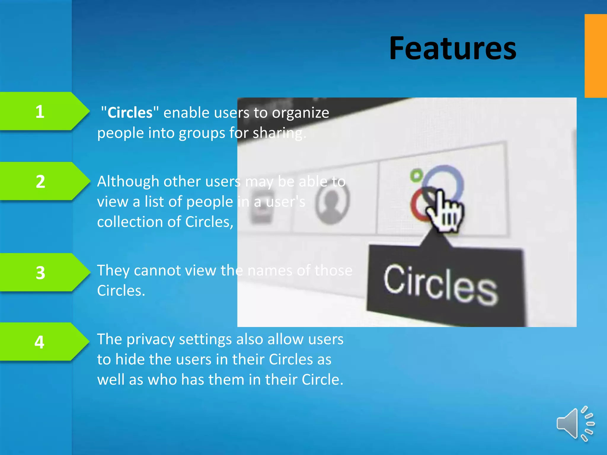 "Circles" enable users to organize
people into groups for sharing.
Although other users may be able to
view a list of people in a user's
collection of Circles,
They cannot view the names of those
Circles.
The privacy settings also allow users
to hide the users in their Circles as
well as who has them in their Circle.
Features
1
2
3
4
 