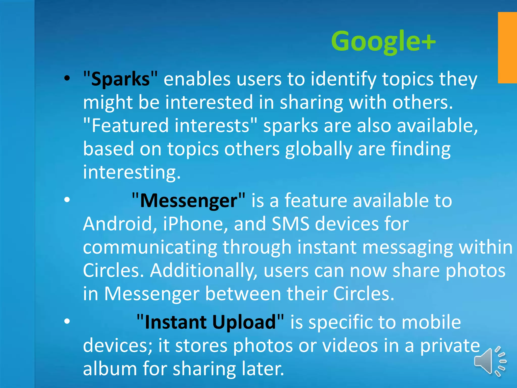 • "Sparks" enables users to identify topics they
might be interested in sharing with others.
"Featured interests" sparks are also available,
based on topics others globally are finding
interesting.
• "Messenger" is a feature available to
Android, iPhone, and SMS devices for
communicating through instant messaging within
Circles. Additionally, users can now share photos
in Messenger between their Circles.
• "Instant Upload" is specific to mobile
devices; it stores photos or videos in a private
album for sharing later.
Google+
 