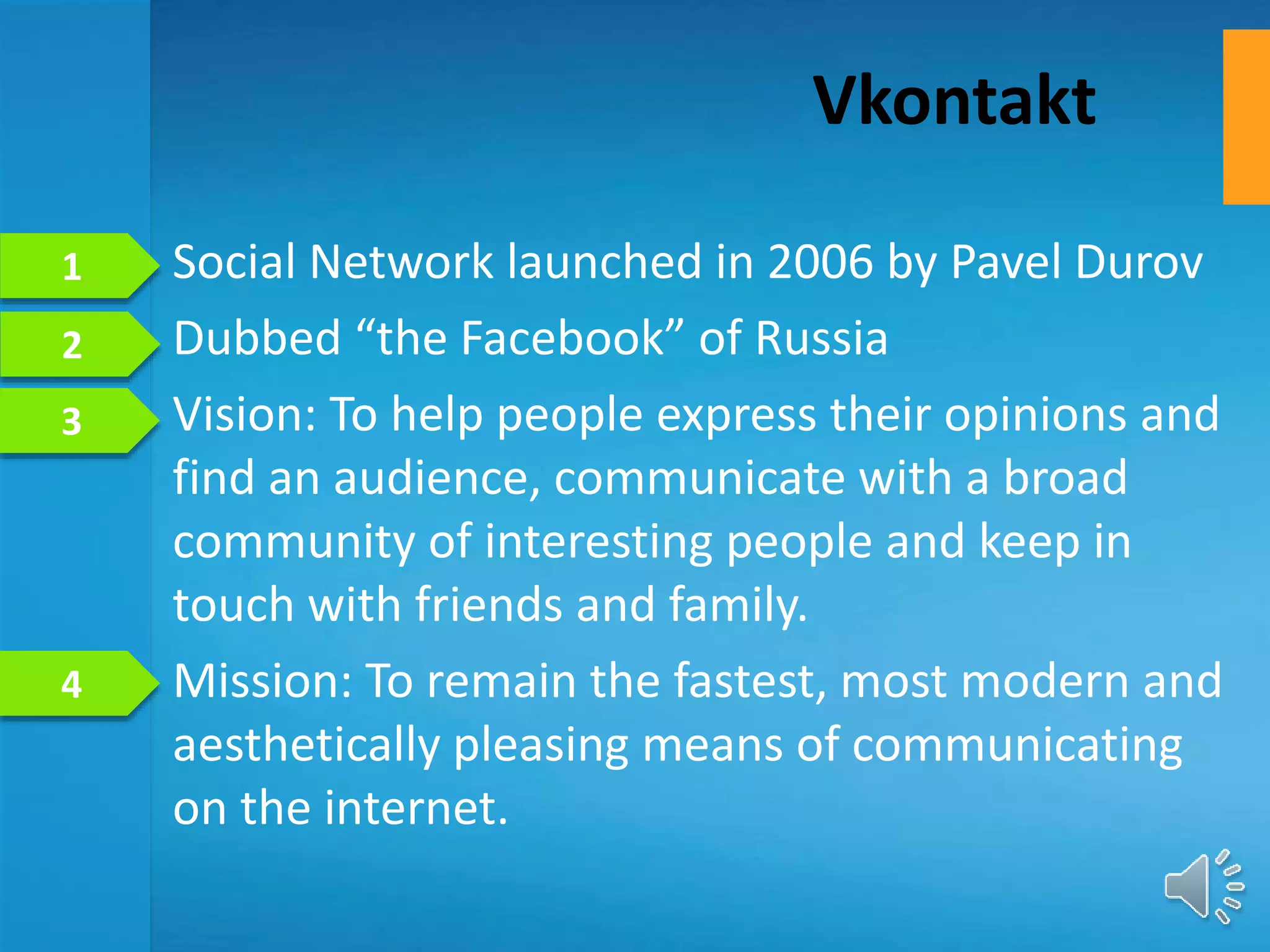 • Social Network launched in 2006 by Pavel Durov
• Dubbed “the Facebook” of Russia
• Vision: To help people express their opinions and
find an audience, communicate with a broad
community of interesting people and keep in
touch with friends and family.
• Mission: To remain the fastest, most modern and
aesthetically pleasing means of communicating
on the internet.
Vkontakt
1
2
4
3
 