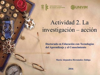 Actividad 2. La
investigación – acción
María Alejandra Hernández Zúñiga
Doctorado en Educación con Tecnologías
del Aprendizaje y el Conocimiento
2016
 