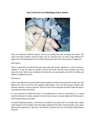 How To Care For Your Marahlago Larimar Jewelry
There are hundreds of different ways to care for your jewelry but some are better than others. The
reason that these jewelries should be taken care of is because they can make a huge difference in
appearance. The following will be a list of different jewelries and the role they can play in appearance.
Pearl Jewelry
There is a great deal of femininity that goes along with pearl jewelry, whether it’s a pair of earrings, a
necklace or a ring. No matter the grade or color of the pearls, they will catch everyone’s eyes from
across the room. Others have mentioned that when they see pearl jewelry, they think of nobility and
radiates throughout the room.
Gold Jewelry
Gold is much different from pearl jewelry because gold has a distinct shine and will even light up a dim
lighted room. This is one of the many appeals to gold jewelry. One of the best features of gold is that
someone wearing it cannot be ignored. There can never be enough gold and don’t forget that gold is
associated with status and royalty.
It is also important to realize that there is no trending when it comes to gold jewelry. It is a great
investment because it is always a popular metal and you can wear it to every single event that you go to.
Gold is welcomed for any occasion.
The great thing about jewelry is that they are considered an accessory but it can really make a great
outfit, topnotch. In fact, jewelry is the way people compliment their dress. Think of jewelry as the way to
enhance your appearance. If you have a nice selection of jewelry, you can mix and match depending on
the outfit.
 