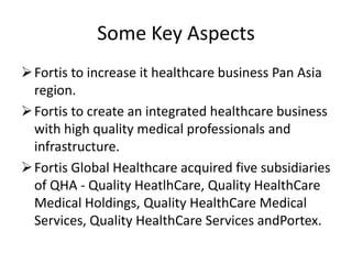 Some Key Aspects
 Fortis to increase it healthcare business Pan Asia
  region.
 Fortis to create an integrated healthcare business
  with high quality medical professionals and
  infrastructure.
 Fortis Global Healthcare acquired five subsidiaries
  of QHA - Quality HeatlhCare, Quality HealthCare
  Medical Holdings, Quality HealthCare Medical
  Services, Quality HealthCare Services andPortex.
 