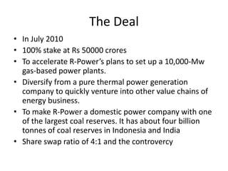 The Deal
• In July 2010
• 100% stake at Rs 50000 crores
• To accelerate R-Power’s plans to set up a 10,000-Mw
  gas-based power plants.
• Diversify from a pure thermal power generation
  company to quickly venture into other value chains of
  energy business.
• To make R-Power a domestic power company with one
  of the largest coal reserves. It has about four billion
  tonnes of coal reserves in Indonesia and India
• Share swap ratio of 4:1 and the controvercy
 