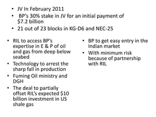 • JV In February 2011
 • BP’s 30% stake in JV for an initial payment of
   $7.2 billion
 • 21 out of 23 blocks in KG-D6 and NEC-25

• RIL to access BP’s           • BP to get easy entry in the
  expertise in E & P of oil      Indian market
  and gas from deep below      • With minimum risk
  seabed                         because of partnership
• Technology to arrest the       with RIL
  sharp fall in production
• Fuming Oil ministry and
  DGH
• The deal to partially
  offset RIL’s expected $10
  billion investment in US
  shale gas
 