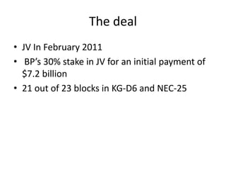 The deal
• JV In February 2011
• BP’s 30% stake in JV for an initial payment of
  $7.2 billion
• 21 out of 23 blocks in KG-D6 and NEC-25
 