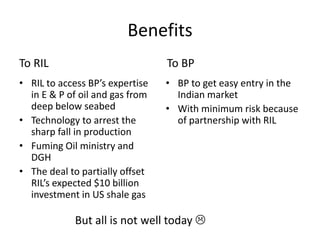 Benefits
To RIL                           To BP
• RIL to access BP’s expertise   • BP to get easy entry in the
  in E & P of oil and gas from     Indian market
  deep below seabed              • With minimum risk because
• Technology to arrest the         of partnership with RIL
  sharp fall in production
• Fuming Oil ministry and
  DGH
• The deal to partially offset
  RIL’s expected $10 billion
  investment in US shale gas

            But all is not well today 
 