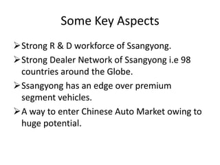 Some Key Aspects
Strong R & D workforce of Ssangyong.
Strong Dealer Network of Ssangyong i.e 98
 countries around the Globe.
Ssangyong has an edge over premium
 segment vehicles.
A way to enter Chinese Auto Market owing to
 huge potential.
 