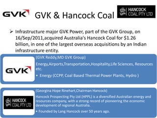 GVK & Hancock Coal
 Infrastructure major GVK Power, part of the GVK Group, on
  16/Sep/2011,acquired Australia's Hancock Coal for $1.26
  billion, in one of the largest overseas acquisitions by an Indian
  infrastructure entity.
            (GVK Reddy,MD GVK Group)
            Energy,Airports,Transportation,Hospitality,Life Sciences, Resources
            etc.
            • Energy (CCPP, Coal Based Thermal Power Plants, Hydro )


            (Georgina Hope Rinehart,Chairman Hancock)
            Hancock Prospecting Pty Ltd (HPPL) is a diversified Australian energy and
            resources company, with a strong record of pioneering the economic
            development of regional Australia.
            • Founded by Lang Hancock over 50 years ago.
 