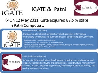 iGATE & Patni
On 12 May,2011 iGate acquired 82.5 % stake
 in Patni Computers.
        (Phaneesh Murthy, CEO)
        American multinational corporation which provides information
        technology, consulting and business process outsourcing (BPO) services.
        • Headquarted at Fremont, California USA.
        • Apart from India, its presence is in United States of
          America, Australia, Belgium, Canada, France, Mexico, Malaysia, United Kingdom, Germany,
          Japan, Switzerland, South Africa, Sweden




        (Jai S Pathak,Chairman)
        Services include application development, application maintenance and
        support, packaged software implementation, infrastructure management
        services, product engineering services, business process outsourcing, and
        quality assurance services.
 