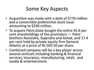 Some Key Aspects
• Acquisition was made with a debt of $770 million
  and a convertible preferential stock issue
  amounting to $330 million.
• To acquire Patni,iGate bought the entire 45.6 per
  cent shareholdings of the promoters — Patni
  brothers Narendra, Gajendra and Ashok, and 17.4
  per cent held by private equity firm General
  Atlantic at a price of Rs 503.50 per share.
• Combined company will be a key player across
  several verticals including banking & financial
  services, insurance, manufacturing, retail, and
  media & entertainment.
 