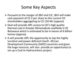 Some Key Aspects
 Pursuant to the merger of JBVI and CIC, JBVI will make
  cash payment of C$ 2 per share to the current CIC
  shareholders aggregating to C$ 116 Mn (approx)
 Deal will provide JSPL access to CIC’s high quality
  thermal coal in Greater Mmamabula coalfields in SE
  Botswana which is estimated to be in excess of 6 billion
  tonnes (approx).
 It will provide JSPL the opportunity to tap the highly
  lucrative and power deficient South African
  Development Community (SADC) countries and given
  the huge resource, will also provide an opportunity to
  set up a Coal to Hydrocarbons project.
 