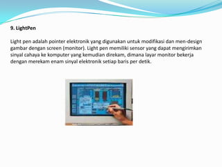 9. LightPen

Light pen adalah pointer elektronik yang digunakan untuk modifikasi dan men-design
gambar dengan screen (monitor). Light pen memiliki sensor yang dapat mengirimkan
sinyal cahaya ke komputer yang kemudian direkam, dimana layar monitor bekerja
dengan merekam enam sinyal elektronik setiap baris per detik.
 