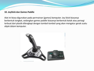 10. JoyStick dan Games Paddle

Alat ini biasa digunakan pada permainan (games) komputer. Joy Stick biasanya
berbentuk tongkat, sedangkan games paddle biasanya berbentuk kotak atau persegi
terbuat dari plastik dilengkapi dengan tombol-tombol yang akan mengatur gerak suatu
objek dalam komputer.
 
