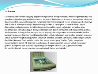 11. Scanner

Scanner adalah sebuah alat yang dapat berfungsi untuk meng-copy atau menyalin gambar atau teks
yang kemudian disimpan ke dalam memori komputer. Dari memori komputer selanjutnya, disimpan
dalam harddisk ataupun floppy disk. Fungsi scanner ini mirip seperti mesin fotocopy, perbedaannya
adalah mesin fotocopy hasilnya dapat dilihat pada kertas sedangkan scanner hasilnya dapat
ditampilkan melalui monitor terlebih dahulu sehingga kita dapat melakukan perbaikan atau
modifikasi dan kemudian dapat disimpan kembali baik dalam bentuk file text maupun file gambar.
Selain scanner untuk gambar terdapat pula scan yang biasa digunakan untuk mendeteksi lembar
jawaban komputer. Scanner yang biasa digunakan untuk melakukan scan lembar jawaban komputer
adalah SCAN IR yang biasa digunakan untuk LJK (Lembar Jawaban Komputer) pada ulangan umum
dan Ujian Nasional. Scan jenis ini terdiri dari lampu sensor yang disebut Optik, yang dapat
mengenali jenis pensil 2B. Scanner yang beredar di pasaran adalah scanner untuk meng-copy
gambar atau photo dan biasanya juga dilengkapi dengan fasilitas OCR (Optical Character
Recognition) untuk mengcopy atau menyalin objek dalam bentuk teks.
 