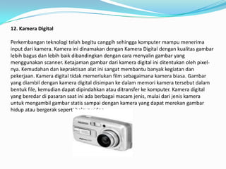12. Kamera Digital

Perkembangan teknologi telah begitu canggih sehingga komputer mampu menerima
input dari kamera. Kamera ini dinamakan dengan Kamera Digital dengan kualitas gambar
lebih bagus dan lebih baik dibandingkan dengan cara menyalin gambar yang
menggunakan scanner. Ketajaman gambar dari kamera digital ini ditentukan oleh pixel-
nya. Kemudahan dan kepraktisan alat ini sangat membantu banyak kegiatan dan
pekerjaan. Kamera digital tidak memerlukan film sebagaimana kamera biasa. Gambar
yang diambil dengan kamera digital disimpan ke dalam memori kamera tersebut dalam
bentuk file, kemudian dapat dipindahkan atau ditransfer ke komputer. Kamera digital
yang beredar di pasaran saat ini ada berbagai macam jenis, mulai dari jenis kamera
untuk mengambil gambar statis sampai dengan kamera yang dapat merekan gambar
hidup atau bergerak seperti halnya video.
 
