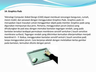 14. Graphics Pads

Teknologi Computer Aided Design (CAD) dapat membuat rancangan bangunan, rumah,
mesin mobil, dan pesawat dengan menggunakan Graphics Pads. Graphics pads ini
merupakan input masukan untuk menggambar objek pada monitor. Graphics pads yang
digunakan mempunyai dua jenis. Pertama, menggunakan jarum (stylus) yang
dihubungkan ke pad atau dengan memakai bantalan tegangan rendah, yang pada
bantalan tersebut terdapat permukaan membrane sensitif sentuhan ( touch sensitive
membrane surface). Tegangan rendah yang dikirimkan kemudian diterjemahkan menjadi
koordinat X – Y. Kedua, menggunakan bantalan sensitif sentuh ( touch sensitive pad)
tanpa menggunakan jarum. Cara kerjanya adalah dengan meletakkan kertas gambar
pada bantalan, kemudian ditulisi dengan pensil.
 