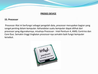 PROSES DEVICE

15. Processor

 Processor Alat ini berfungsi sebagai pengolah data, processor merupakan bagian yang
sangat penting dalam komputer. Kehandalan suatu komputer dapat dilihat dari
processor yang digunakannya, misalnya Processor : Intel Pentium 4, AMD, Centrino dan
Core Duo. Semakin tinggi tingkatan processor-nya semakin baik fungsi komputer
tersebut.
 