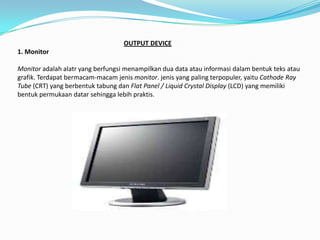 OUTPUT DEVICE
1. Monitor

Monitor adalah alatr yang berfungsi menampilkan dua data atau informasi dalam bentuk teks atau
grafik. Terdapat bermacam-macam jenis monitor. jenis yang paling terpopuler, yaitu Cathode Ray
Tube (CRT) yang berbentuk tabung dan Flat Panel / Liquid Crystal Display (LCD) yang memiliki
bentuk permukaan datar sehingga lebih praktis.
 