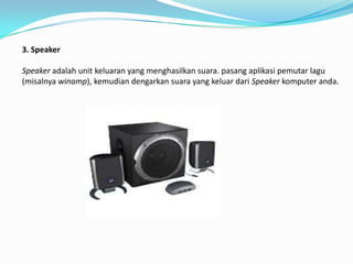 3. Speaker

Speaker adalah unit keluaran yang menghasilkan suara. pasang aplikasi pemutar lagu
(misalnya winamp), kemudian dengarkan suara yang keluar dari Speaker komputer anda.
 