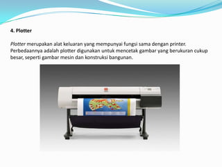 4. Plotter

Plotter merupakan alat keluaran yang mempunyai fungsi sama dengan printer.
Perbedaannya adalah plotter digunakan untuk mencetak gambar yang berukuran cukup
besar, seperti gambar mesin dan konstruksi bangunan.
 