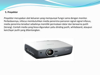 5. Proyektor

Proyektor merupakan alat keluaran yang mempunyai fungsi sama dengan monitor.
Perbedaannya, infocus membutuhkan media penerima pancaran signal-signal infocus,
media penerima tersebut sebaiknya memiliki permukaan datar dan berwarna putih
(terang). Contoh media yang biasa digunakan yaitu dinding putih, whiteboard, ataupun
kain/layar putih yang dibentangkan.
 