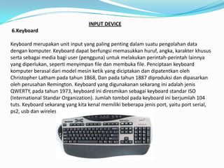 INPUT DEVICE
6.Keyboard

Keyboard merupakan unit input yang paling penting dalam suatu pengolahan data
dengan komputer. Keyboard dapat berfungsi memasukkan huruf, angka, karakter khusus
serta sebagai media bagi user (pengguna) untuk melakukan perintah-perintah lainnya
yang diperlukan, seperti menyimpan file dan membuka file. Penciptaan keyboard
komputer berasal dari model mesin ketik yang diciptakan dan dipatentkan oleh
Christopher Latham pada tahun 1868, Dan pada tahun 1887 diproduksi dan dipasarkan
oleh perusahan Remington. Keyboard yang digunakanan sekarang ini adalah jenis
QWERTY, pada tahun 1973, keyboard ini diresmikan sebagai keyboard standar ISO
(International Standar Organization). Jumlah tombol pada keyboard ini berjumlah 104
tuts. Keyboard sekarang yang kita kenal memiliki beberapa jenis port, yaitu port serial,
ps2, usb dan wireless.
 