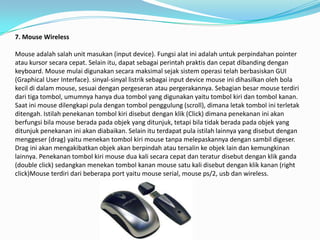 7. Mouse Wireless

Mouse adalah salah unit masukan (input device). Fungsi alat ini adalah untuk perpindahan pointer
atau kursor secara cepat. Selain itu, dapat sebagai perintah praktis dan cepat dibanding dengan
keyboard. Mouse mulai digunakan secara maksimal sejak sistem operasi telah berbasiskan GUI
(Graphical User Interface). sinyal-sinyal listrik sebagai input device mouse ini dihasilkan oleh bola
kecil di dalam mouse, sesuai dengan pergeseran atau pergerakannya. Sebagian besar mouse terdiri
dari tiga tombol, umumnya hanya dua tombol yang digunakan yaitu tombol kiri dan tombol kanan.
Saat ini mouse dilengkapi pula dengan tombol penggulung (scroll), dimana letak tombol ini terletak
ditengah. Istilah penekanan tombol kiri disebut dengan klik (Click) dimana penekanan ini akan
berfungsi bila mouse berada pada objek yang ditunjuk, tetapi bila tidak berada pada objek yang
ditunjuk penekanan ini akan diabaikan. Selain itu terdapat pula istilah lainnya yang disebut dengan
menggeser (drag) yaitu menekan tombol kiri mouse tanpa melepaskannya dengan sambil digeser.
Drag ini akan mengakibatkan objek akan berpindah atau tersalin ke objek lain dan kemungkinan
lainnya. Penekanan tombol kiri mouse dua kali secara cepat dan teratur disebut dengan klik ganda
(double click) sedangkan menekan tombol kanan mouse satu kali disebut dengan klik kanan (right
click)Mouse terdiri dari beberapa port yaitu mouse serial, mouse ps/2, usb dan wireless.
 